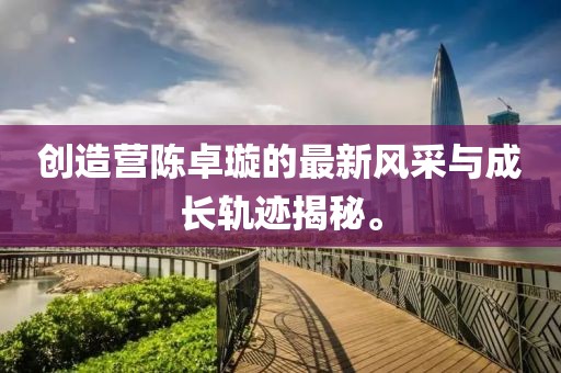 创造营陈卓璇的最新风采与成长轨迹揭秘。