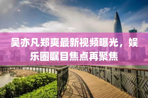 吴亦凡郑爽最新视频曝光，娱乐圈瞩目焦点再聚焦