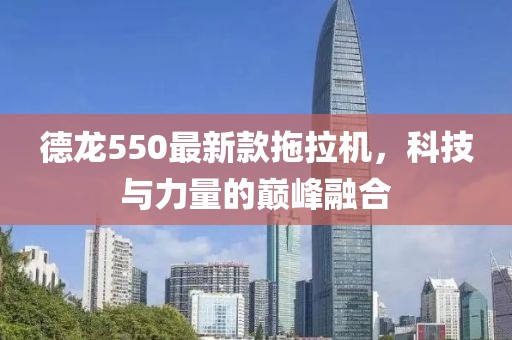 德龙550最新款拖拉机，科技与力量的巅峰融合