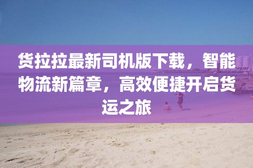 货拉拉最新司机版下载，智能物流新篇章，高效便捷开启货运之旅