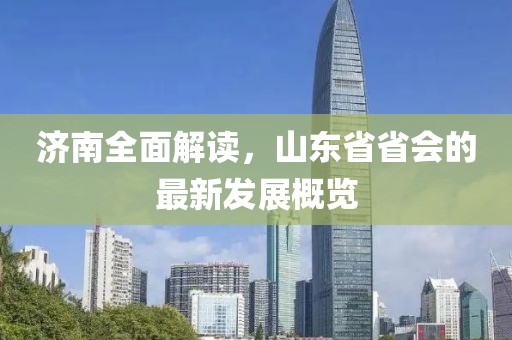 济南全面解读，山东省省会的最新发展概览