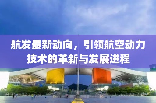 航发最新动向，引领航空动力技术的革新与发展进程