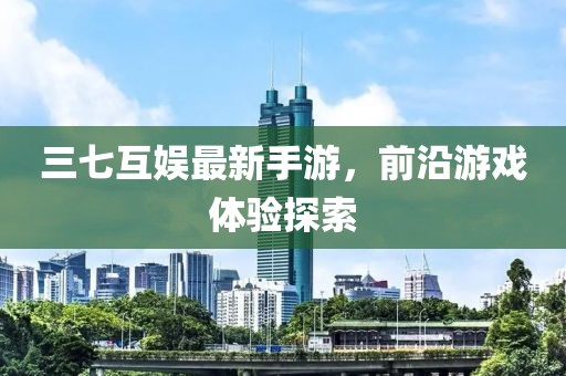 三七互娱最新手游，前沿游戏体验探索