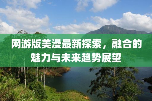 网游版美漫最新探索，融合的魅力与未来趋势展望