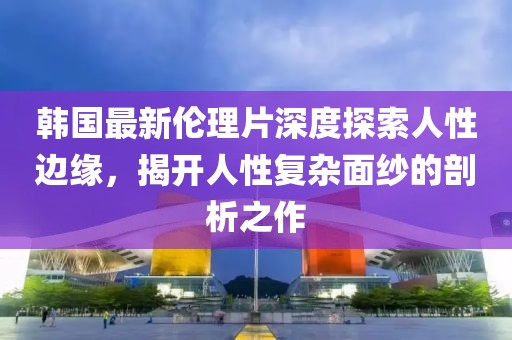 韩国最新伦理片深度探索人性边缘，揭开人性复杂面纱的剖析之作