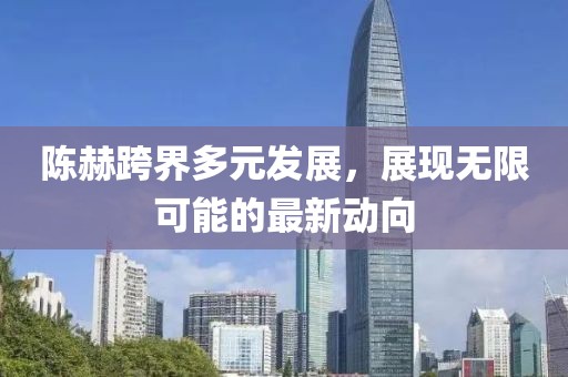 陈赫跨界多元发展，展现无限可能的最新动向