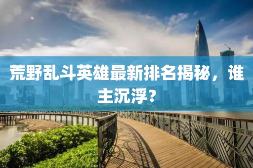 荒野乱斗英雄最新排名揭秘，谁主沉浮？