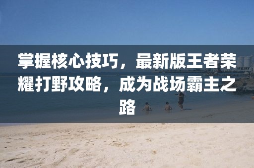 掌握核心技巧，最新版王者荣耀打野攻略，成为战场霸主之路