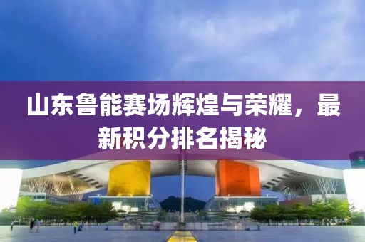 山东鲁能赛场辉煌与荣耀，最新积分排名揭秘