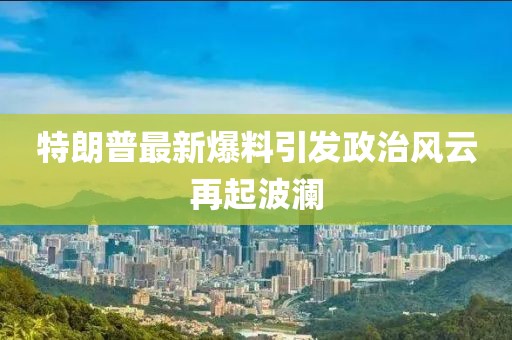 特朗普最新爆料引发政治风云再起波澜
