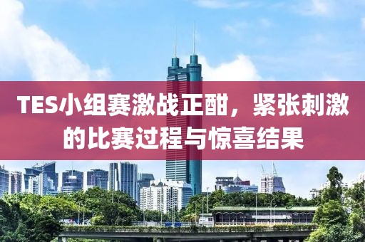 TES小组赛激战正酣，紧张刺激的比赛过程与惊喜结果