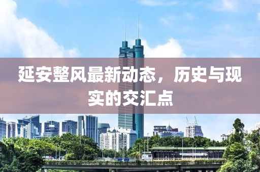 延安整风最新动态，历史与现实的交汇点