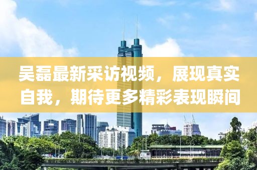 吴磊最新采访视频，展现真实自我，期待更多精彩表现瞬间