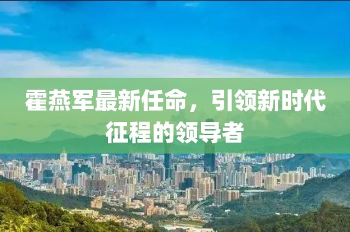 霍燕军最新任命，引领新时代征程的领导者