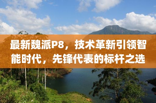 最新魏派P8，技术革新引领智能时代，先锋代表的标杆之选