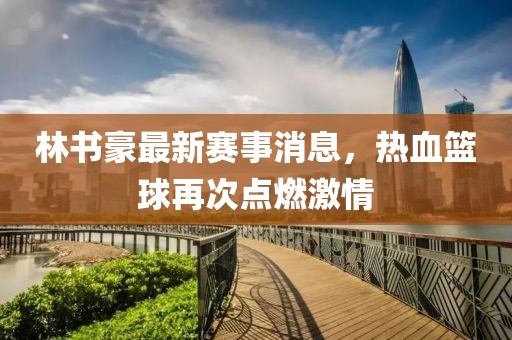 林书豪最新赛事消息，热血篮球再次点燃激情