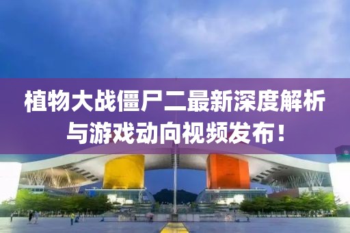 植物大战僵尸二最新深度解析与游戏动向视频发布！