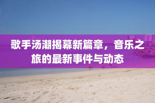 歌手汤潮揭幕新篇章，音乐之旅的最新事件与动态