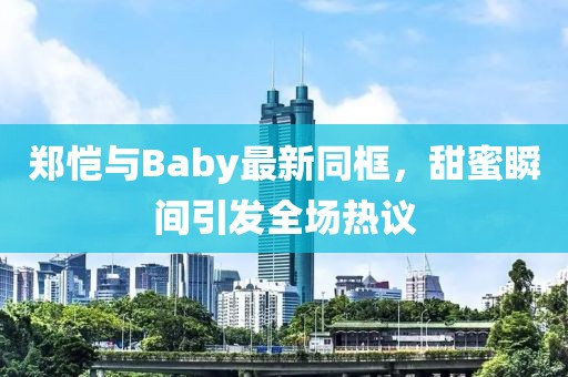 郑恺与Baby最新同框，甜蜜瞬间引发全场热议