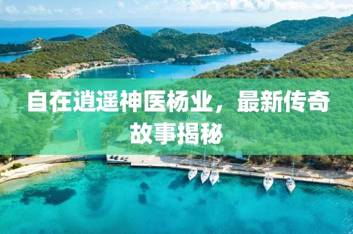 自在逍遥神医杨业，最新传奇故事揭秘