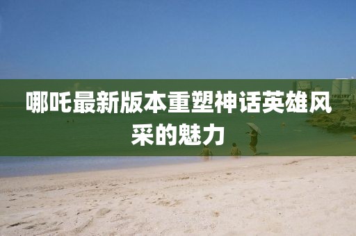 哪吒最新版本重塑神话英雄风采的魅力