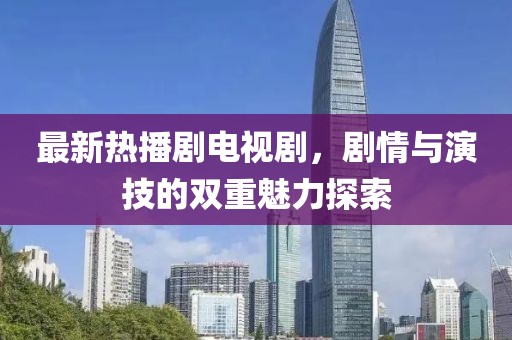 最新热播剧电视剧，剧情与演技的双重魅力探索