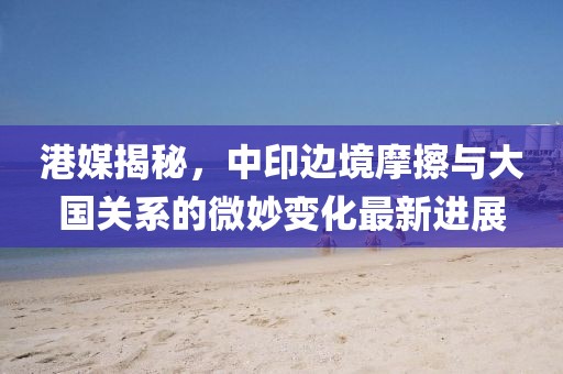 港媒揭秘，中印边境摩擦与大国关系的微妙变化最新进展