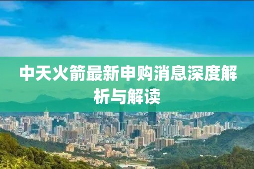 中天火箭最新申购消息深度解析与解读