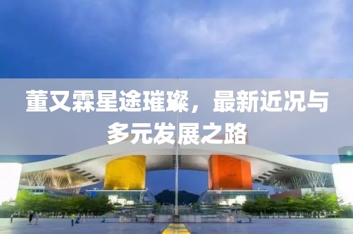 董又霖星途璀璨，最新近况与多元发展之路
