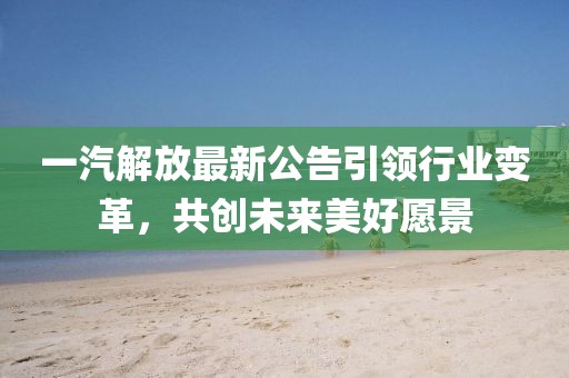 一汽解放最新公告引领行业变革，共创未来美好愿景
