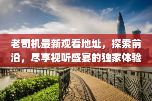 老司机最新观看地址，探索前沿，尽享视听盛宴的独家体验