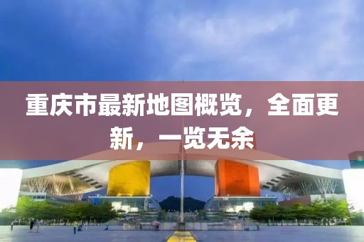 重庆市最新地图概览，全面更新，一览无余