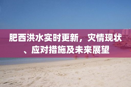 肥西洪水实时更新，灾情现状、应对措施及未来展望