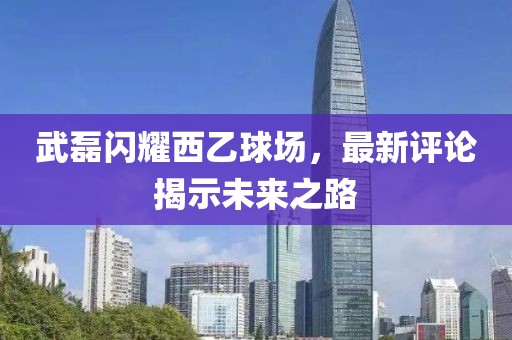 武磊闪耀西乙球场，最新评论揭示未来之路