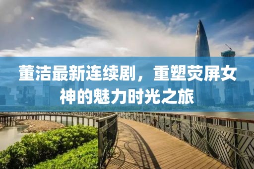 董洁最新连续剧，重塑荧屏女神的魅力时光之旅
