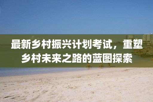 最新乡村振兴计划考试，重塑乡村未来之路的蓝图探索