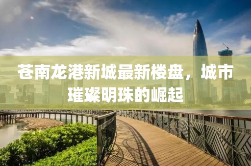 苍南龙港新城最新楼盘，城市璀璨明珠的崛起