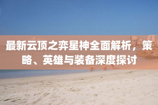 最新云顶之弈星神全面解析，策略、英雄与装备深度探讨