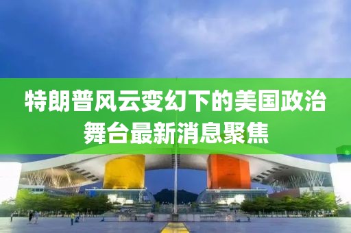 特朗普风云变幻下的美国政治舞台最新消息聚焦