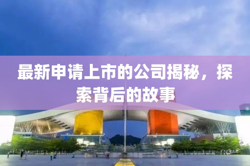 最新申请上市的公司揭秘，探索背后的故事