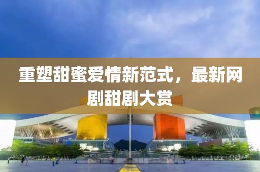 重塑甜蜜爱情新范式，最新网剧甜剧大赏