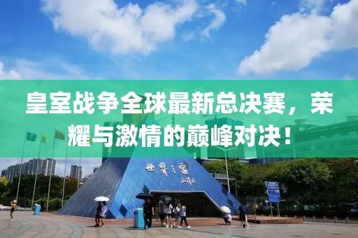 皇室战争全球最新总决赛，荣耀与激情的巅峰对决！