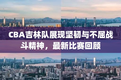 CBA吉林队展现坚韧与不屈战斗精神，最新比赛回顾