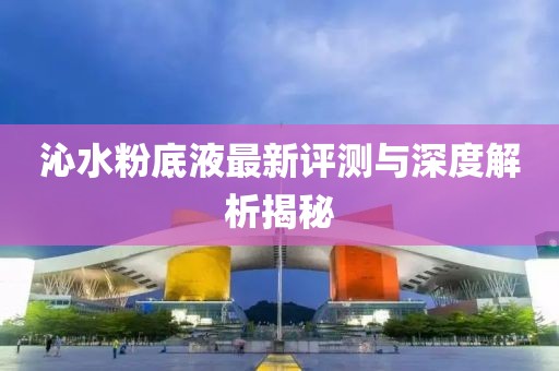 沁水粉底液最新评测与深度解析揭秘