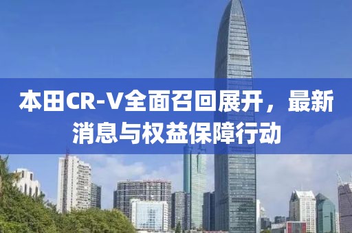 本田CR-V全面召回展开，最新消息与权益保障行动