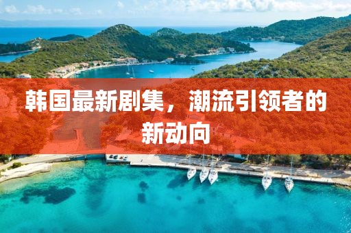 韩国最新剧集，潮流引领者的新动向