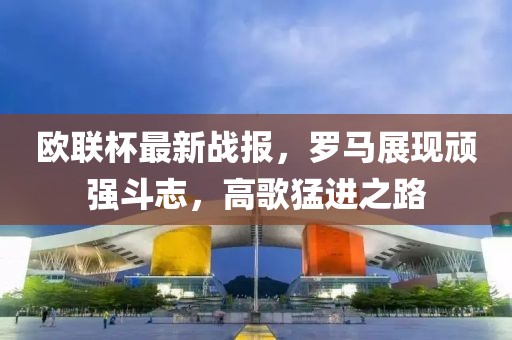 欧联杯最新战报，罗马展现顽强斗志，高歌猛进之路