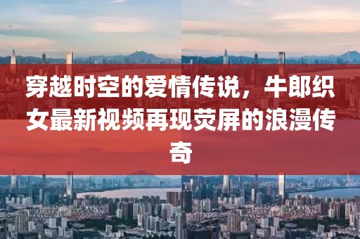 穿越时空的爱情传说，牛郎织女最新视频再现荧屏的浪漫传奇
