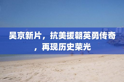 吴京新片，抗美援朝英勇传奇，再现历史荣光