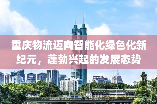 重庆物流迈向智能化绿色化新纪元，蓬勃兴起的发展态势